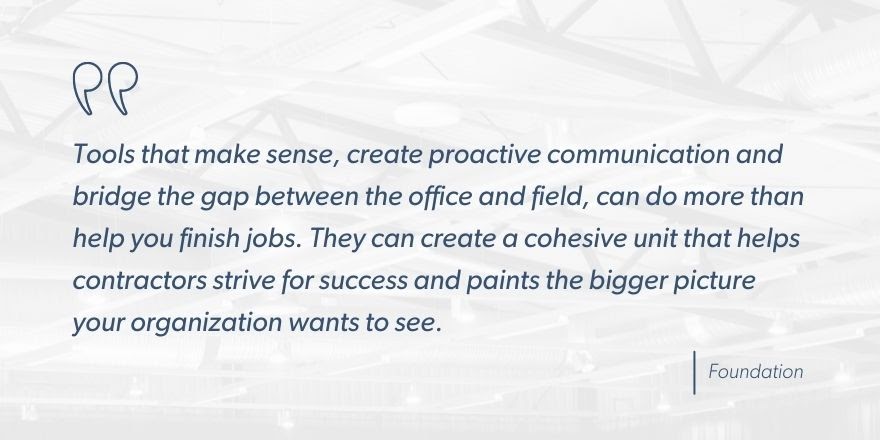 Foundation says, “Tools that make sense, create proactive communication and bridge the gap between the office and field, can do more than help you finish jobs. They can create a cohesive unit that helps contractors strive for success and paints the bigger picture your organization wants to see.”