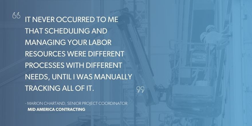 Marion Chartand, Senior Project Coordinator, Mid America Contracting, says “It never occurred to me that scheduling and managing your labor resources were different processes with different needs, until I was manually tracking all of it.”