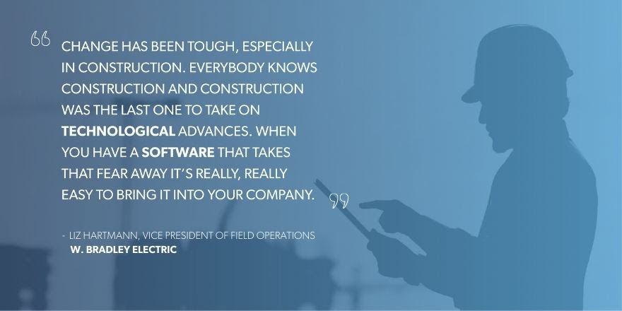 Liz Hartmann, Vice President of Field Operations at W. Bradley Electric says, “Change has been tough, especially in construction. Everybody knows construction and construction was the last one to take on technological advances. When you have a software that takes that fear away it’s really, really easy to bring it into your company.”