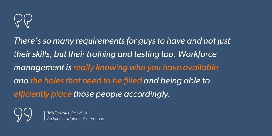 Trip Textoris, President of Architectural Interior Restorations says, “There’s so many requirements for guys to have and not just their skills, but their training and testing too. Workforce management is really knowing who you have available and the holes that need to be filled and being able to efficiently place those people accordingly.”