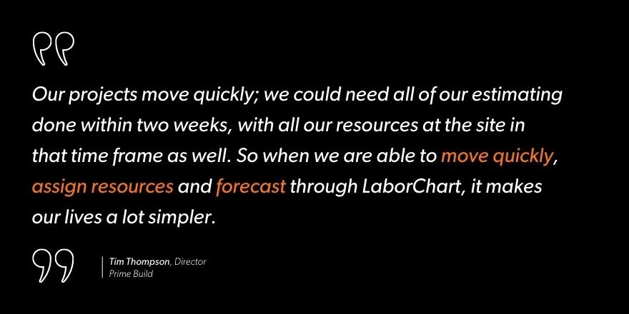 Tim Thompson, Director of Prime Build says, “Our projects move quickly; we could need all of our estimating done within two weeks, with all our resources at the site in that time frame as well. So when we are able to move quickly, assign resources and forecast through LaborChart, it makes our lives a lot simpler.”
