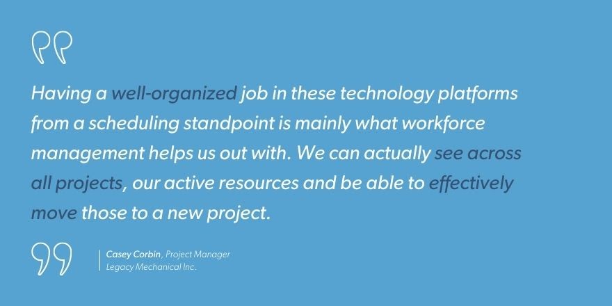Casey Corbin, Project Manager at Legacy Mechanical Inc. says, “Having a well-organized job in these technology platforms from a scheduling standpoint is mainly what workforce management helps us out with. We can actually see across all projects, our active resources and be able to effectively move those to a new project.”