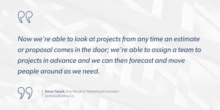 Aaron Tassell, Vice President of Marketing and Innovation, DeMaria Building Co. says, “Now we’re able to look at projects from any time an estimate or proposal comes in the door; we’re able to assign a team to projects in advance and we can then forecast and move people around as we need.”