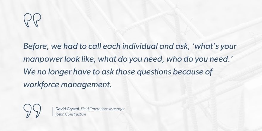 David Crystal, Field Operations Manager, Jostin Construction, “Before, we had to call each individual and ask, ‘what’s your manpower look like, what do you need, who do you need.’ We no longer have to ask those questions because of workforce management.