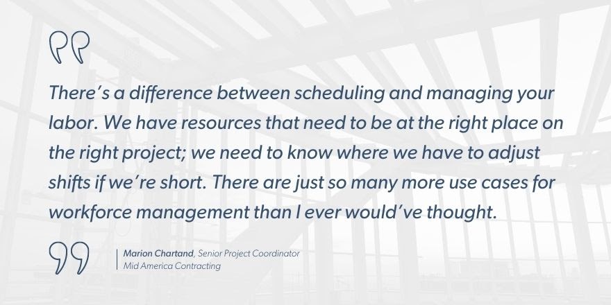 Marion Chartand, Senior Project Coordinator, Mid America Contracting says, “There’s a difference between scheduling and managing your labor. We have resources that need to be at the right place on the right project; we need to know where we have to adjust shifts if we’re short. There are just so many more use cases for workforce management than I ever would’ve thought.”
