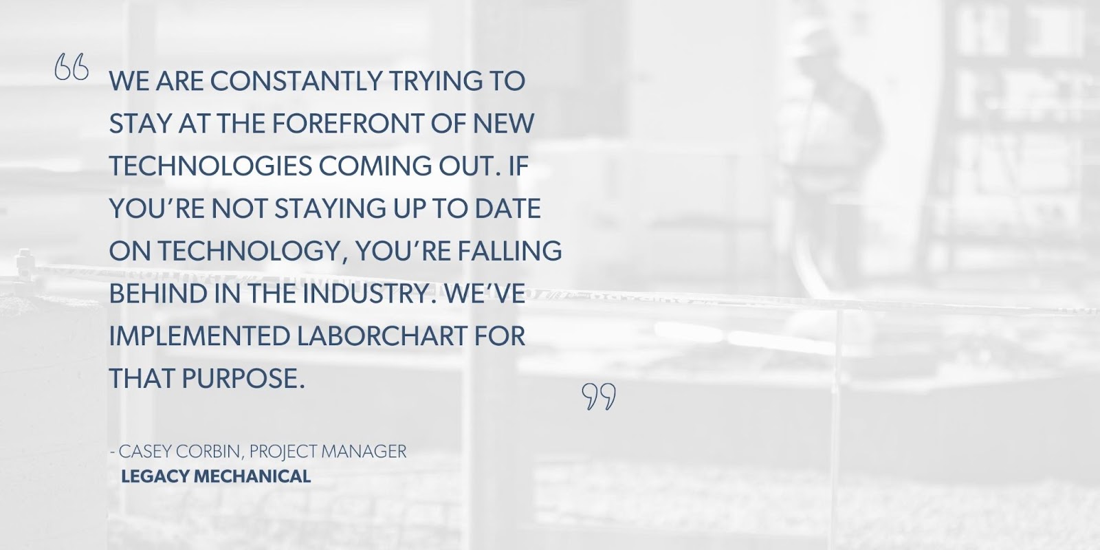 Casey Corbin, Project Manager, Legacy Mechanical says, “We are constantly trying to stay at the forefront of new technologies coming out. If you’re not staying up to date on technology, you’re falling behind in the industry. We’ve implemented LaborChart for that purpose.”