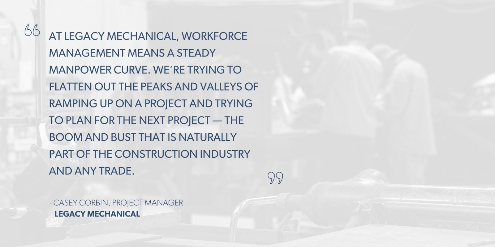 Casey Corbin, Project Manager, Legacy Mechanical says, “At Legacy Mechanical, workforce management means a steady manpower curve. We’re trying to flatten out the peaks and valleys of ramping up on a project and trying to plan for the next project — the boom and bust that is naturally part of the construction industry and any trade.”