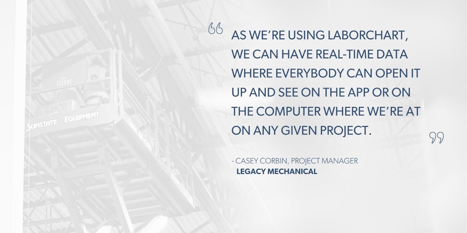 Casey Corbin, Project Manager, Legacy Mechanical says, “As we’re using LaborChart, we can have real-time data where everybody can open it up and see on the app or on the computer where we’re at on any given project.”