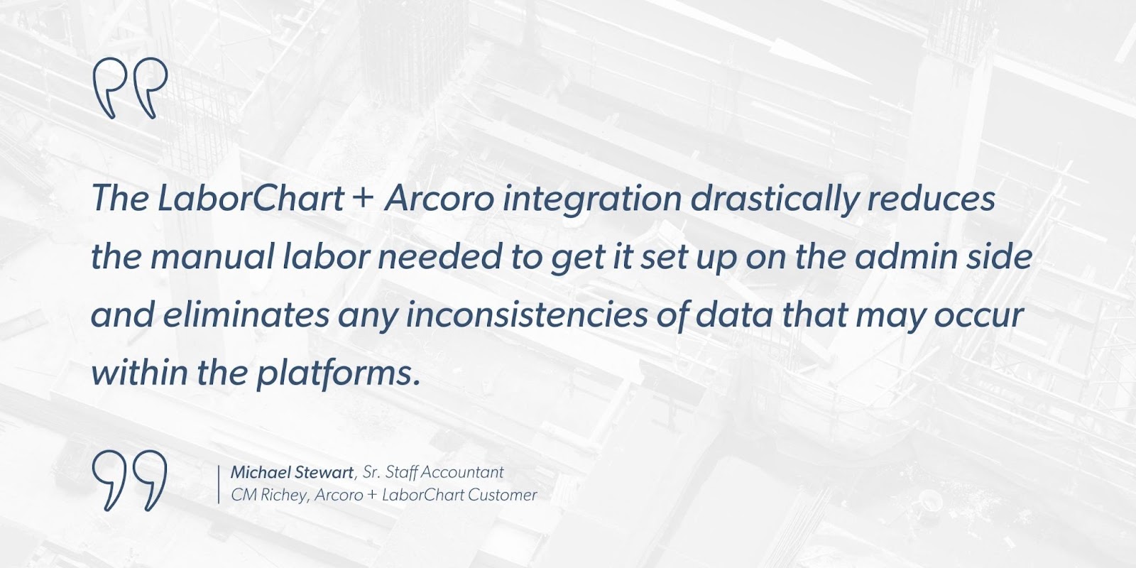 Michael Stewart, Sr. Staff Accountant at CM Richey, Arcoro + LaborChart Customer says, “The LaborChart + Arcoro integration drastically reduces the manual labor needed to get it set up on the admin side and eliminates any inconsistencies of data that may occur within the platforms.”