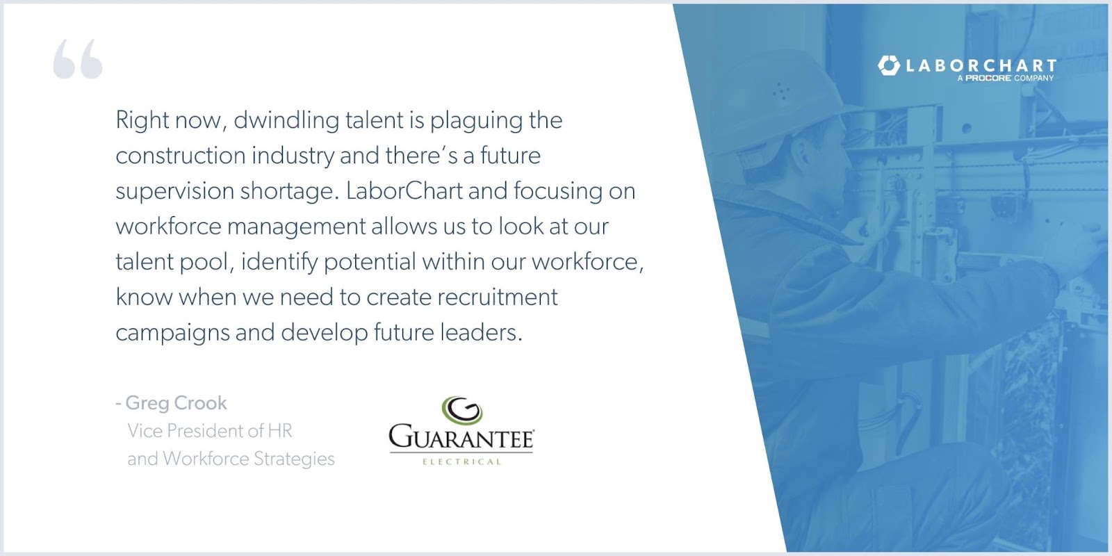 Greg Crook, VP of HR and Workforce Strategies, Guarantee Electrical says, "Right now, dwindling talent is plaguing the construction industry and there's a future supervision shortage. LaborChart and focusing on workforce management allows us to look at our talent pool, identify potential within our workforce, know when we need to create recruitment campaigns and develop future leaders."