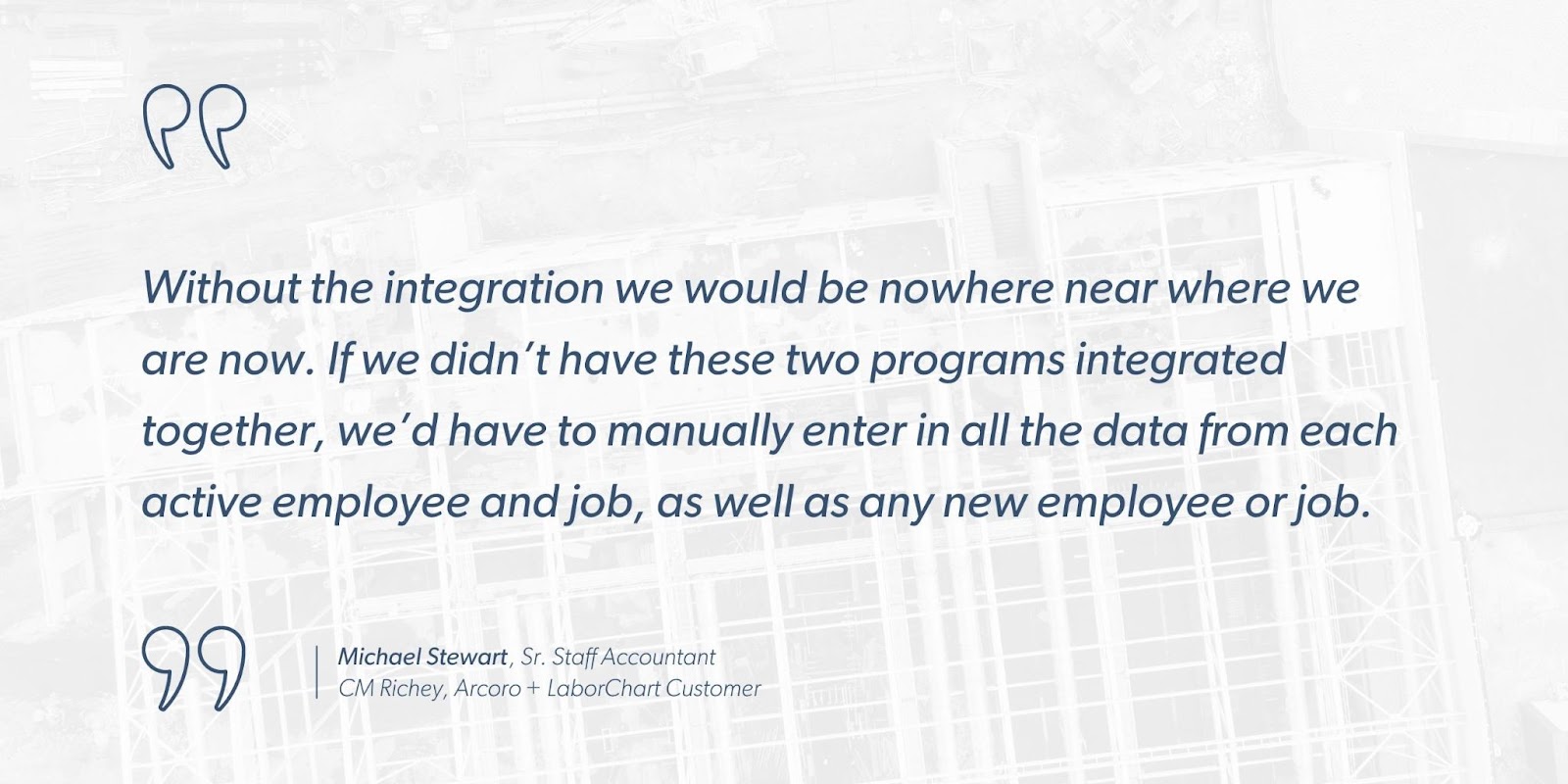 Michael Stewart, Sr. Staff Accountant, CM Richey, Arcoro + LaborChart Customer says, “Without the integration we would be nowhere near where we are now. If we didn’t have these two programs integrated together, we’d have to manually enter in all the data from each active employee and job, as well as any new employee or job.”