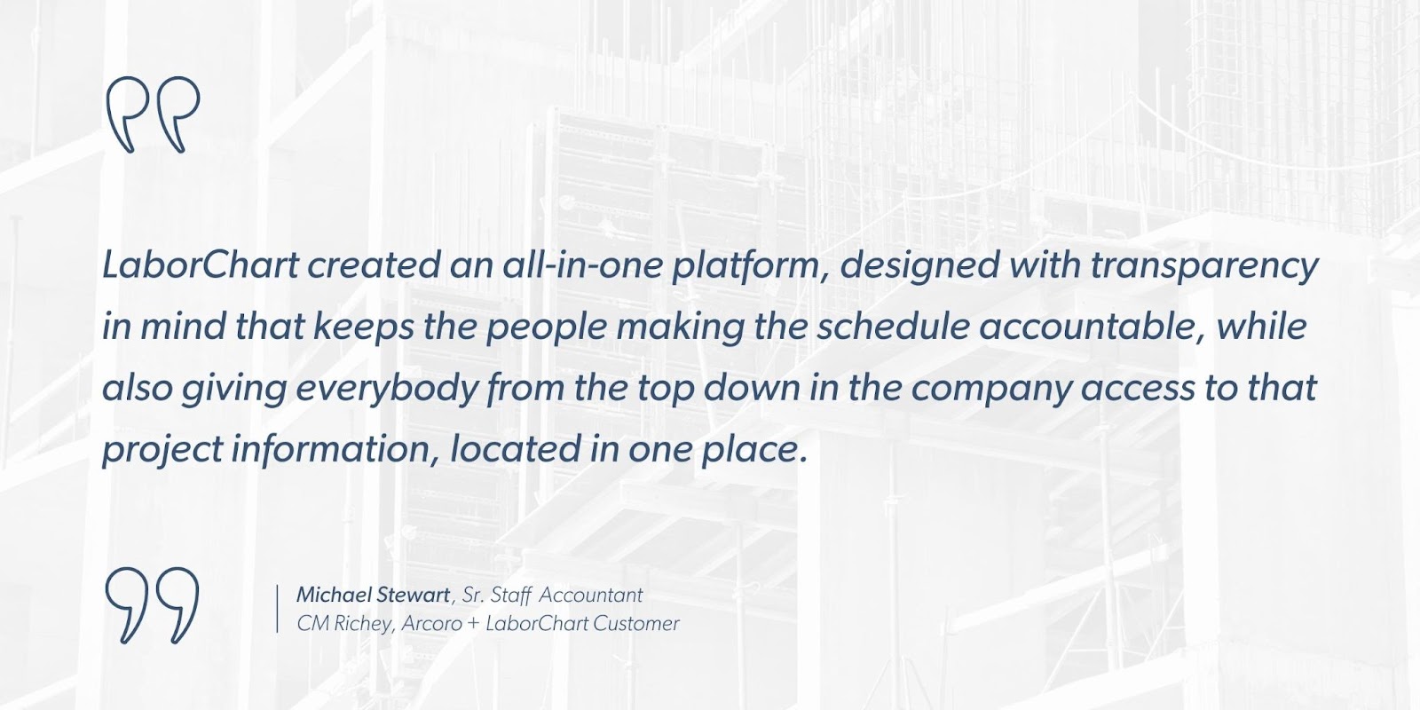 Michael Stewart, Sr. Staff Accountant, CM Richey, Arcoro + LaborChart Customer says, “LaborChart created an all-in-one platform, designed with transparency in mind that keeps the people making the schedule accountable, while also giving everybody from the top down in the company access to that project information, located in one place.”