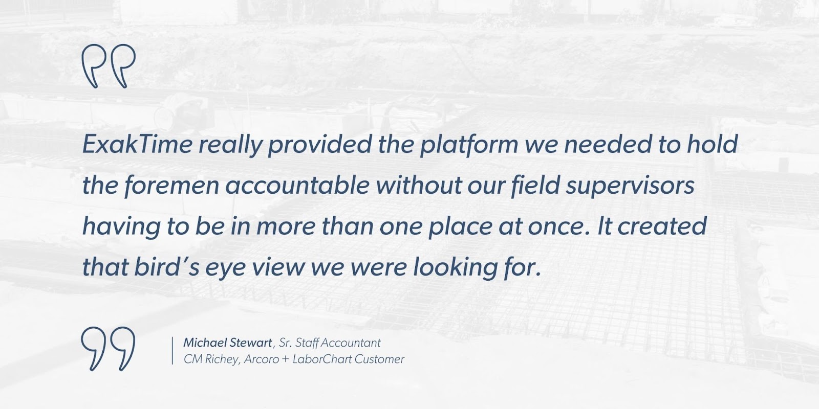 Michael Stewart, Sr. Staff Accountant, CM Richey, Arcoro + LaborChart Customer says, “ExakTime really provided the platform we needed to hold the foremen accountable without our field supervisors having to be in more than one place at once. It created that bird’s eye view we were looking for.”