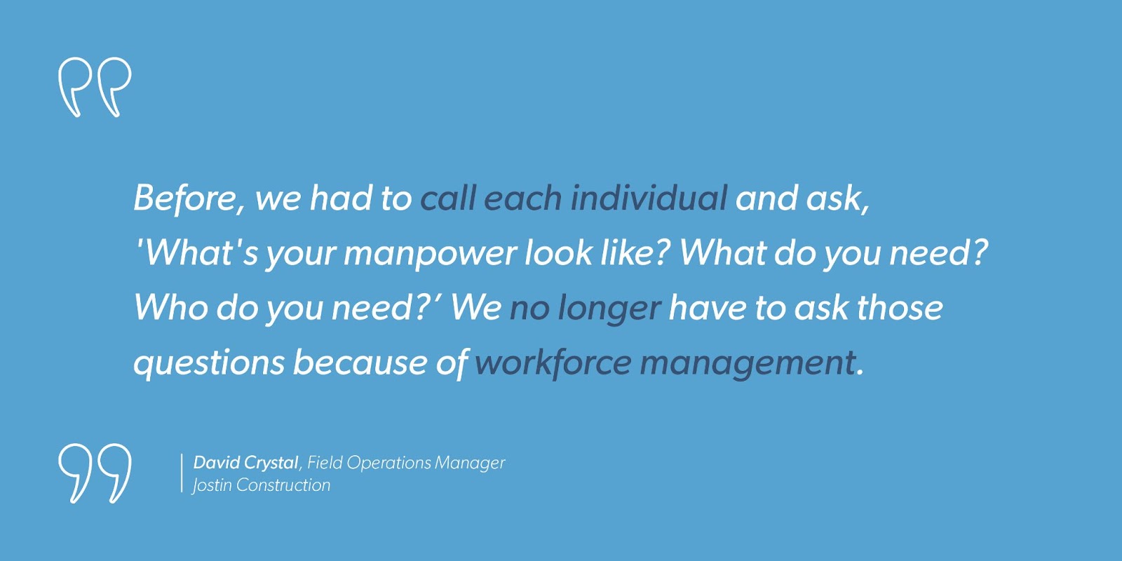 David Crystal, Field Operations Manager at Jostin Construction says, “Before, we had to call each individual and ask, ‘What’s your manpower look like? What do you need? Who do you need?’ We no longer have to ask those questions because of workforce management.”