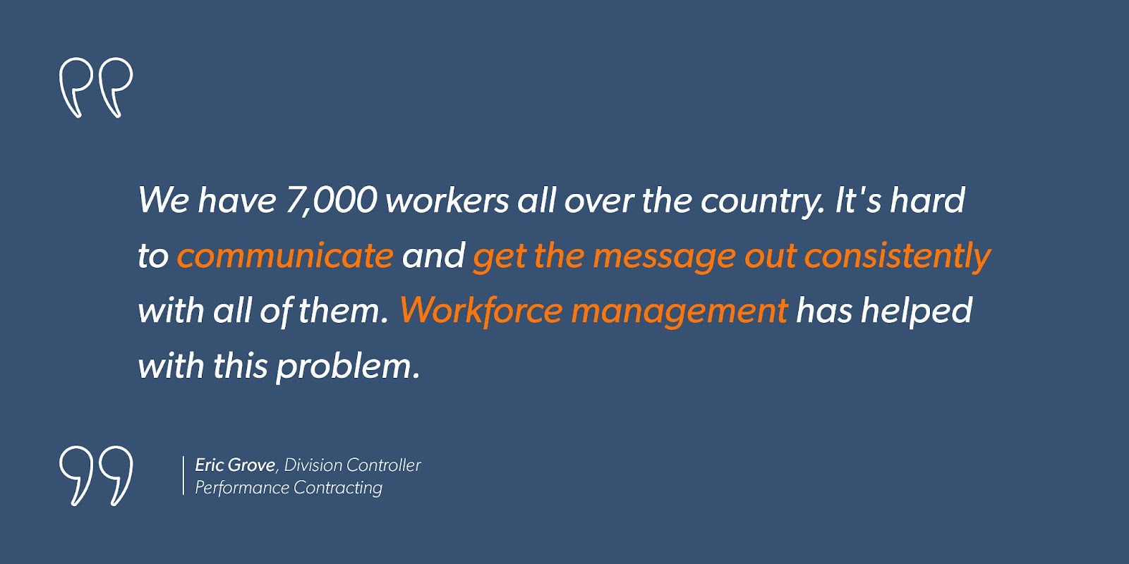 Eric Grove, Division Controller at Performance Contracting says, “We have 7,000 workers all over the country. It’s hard to communicate and get the message out consistently with all of them. Workforce management has helped with this problem.