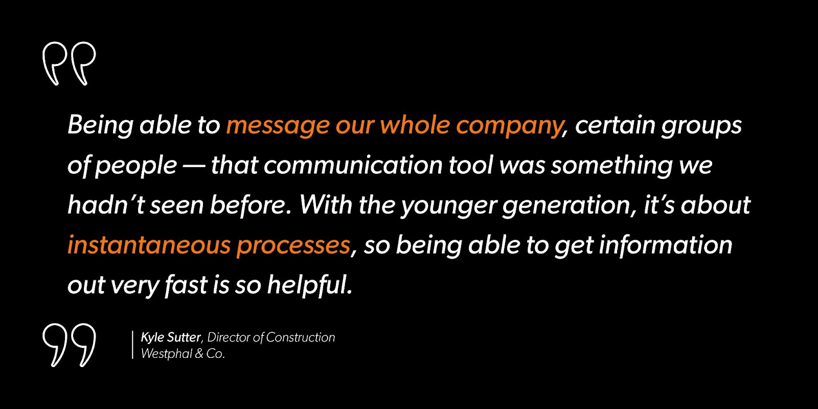 Kyle Sutter, Director of Construction at Westphal & Co. says, “Being able to message our whole company, certain groups of people — that communication tool was something we hadn’t seen before. With the younger generation, it’s about instantaneous processes, so being able to get information out very fast is so helpful.”