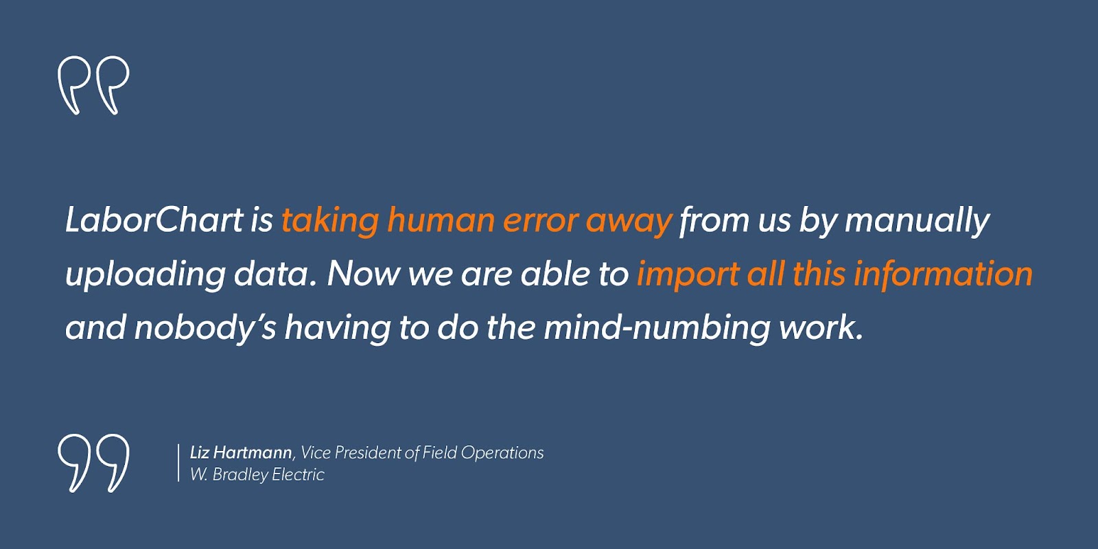 Liz Hartmann, Vice President of Field Operations at W. Bradley Electric, says, “LaborChart is taking human error away from us by manually uploading data. Now we are able to import all this information and nobody’s having to do the mind-numbing work.”