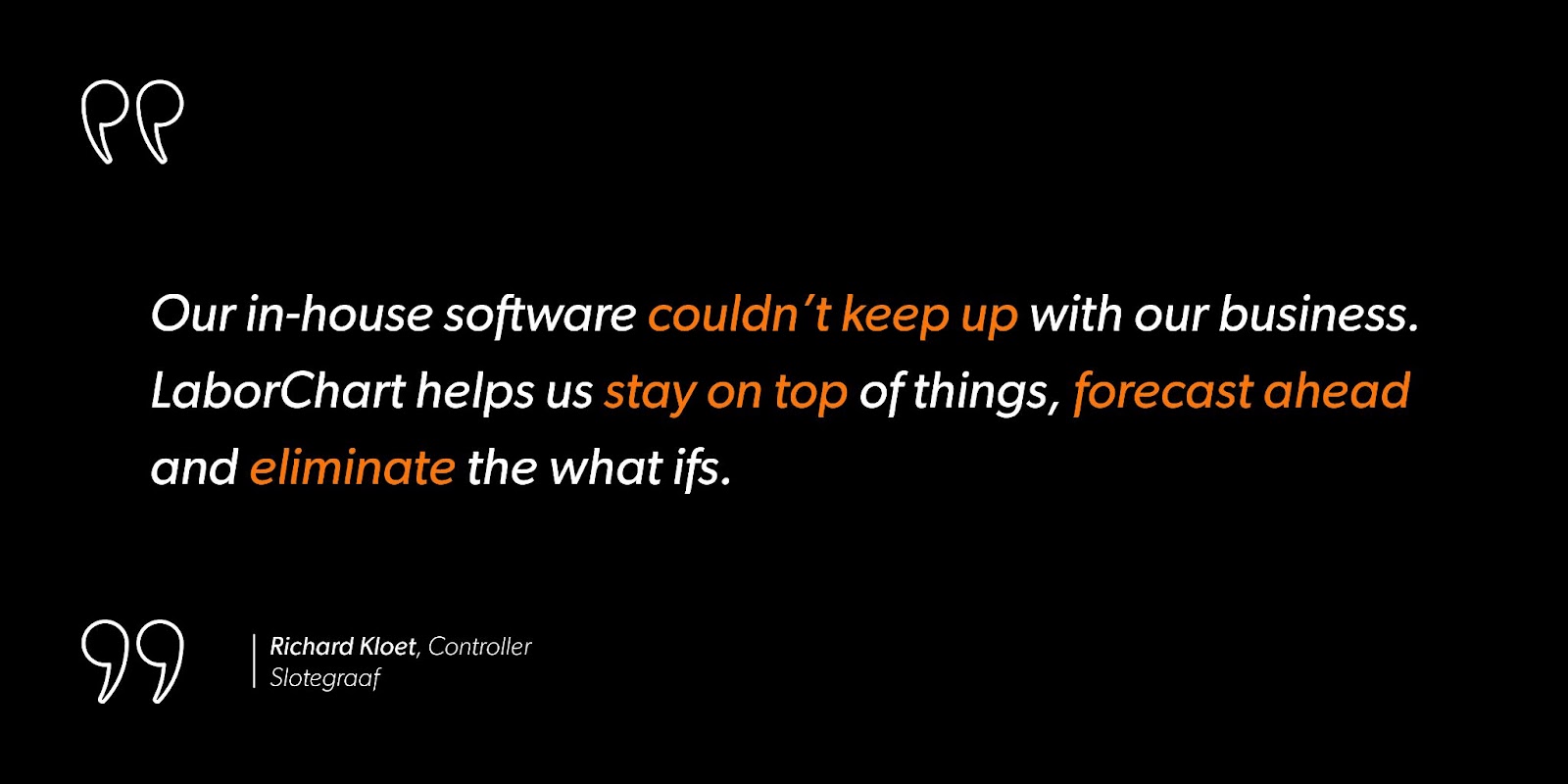 Richard Kloet, Controller at Slotegraaf, says, “Our in-house software couldn’t keep up with our business. LaborChart helps us stay on top of things, forecast ahead and eliminate the what ifs.”