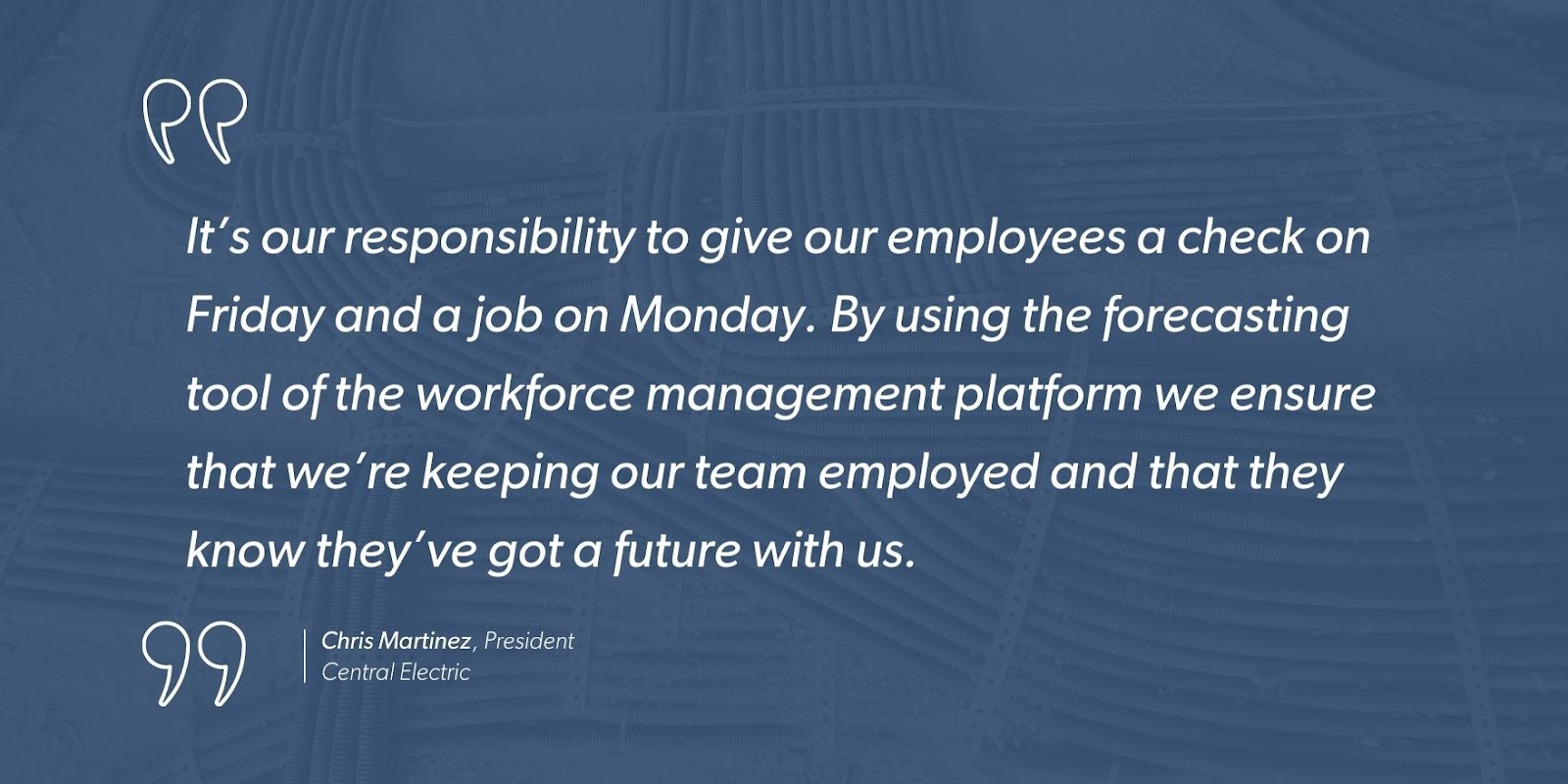 “It’s our responsibility to give our employees a check on Friday and a job on Monday. By using the forecasting tool of the workforce management platform we ensure that we’re keeping our team employed and that they know they’ve got a future with us.” - Chris Martinez, President, Central Electric