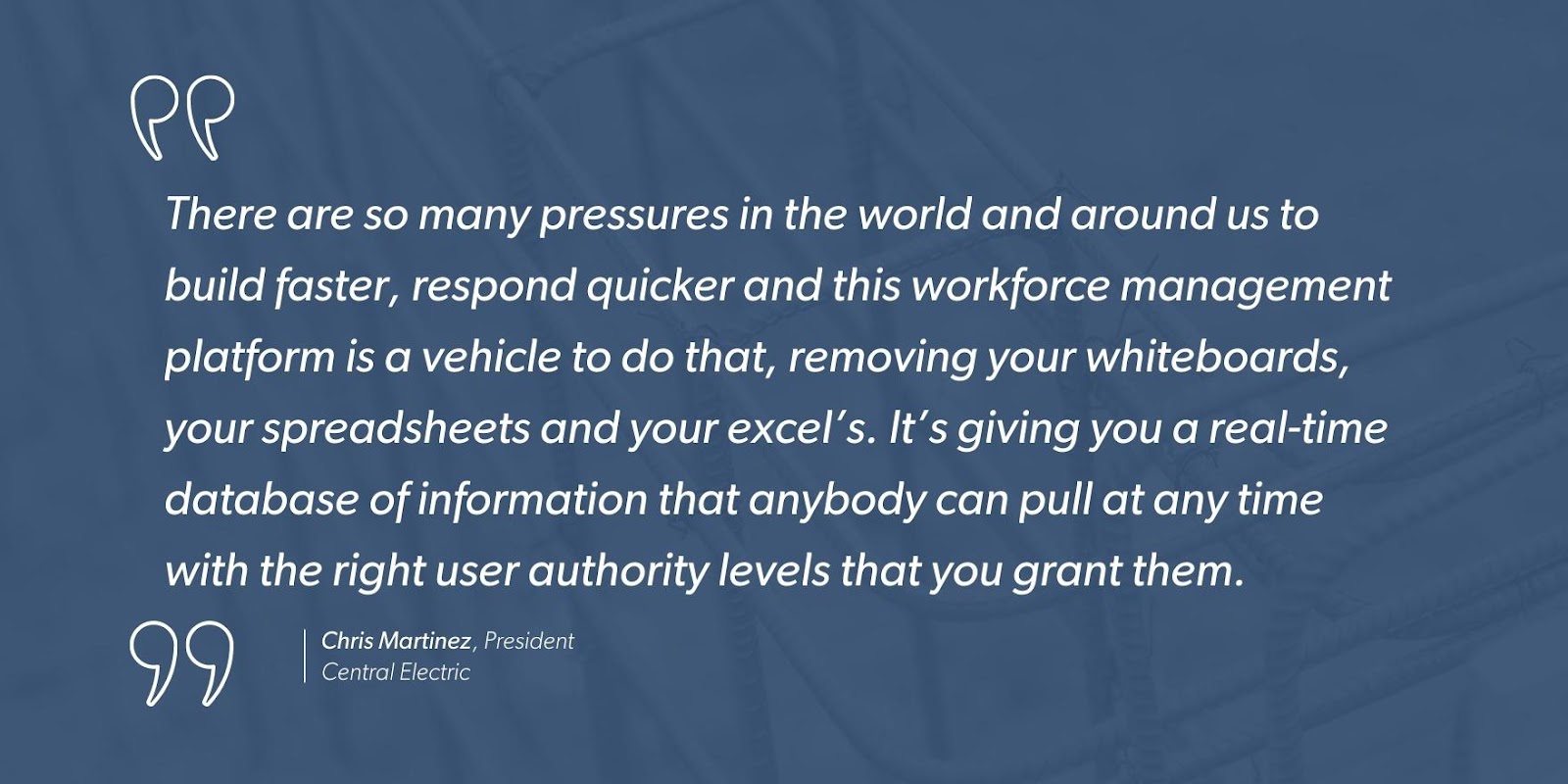 “There are so many pressures in the world and around us to build faster, respond quicker and this workforce management platform is a vehicle to do that, removing your whiteboards, your spreadsheets and your excel’s. It’s giving you a real-time database of information that anybody can pull at any time with the right user authority levels that you grant them.” - Chris Martinez, President, Central Electric