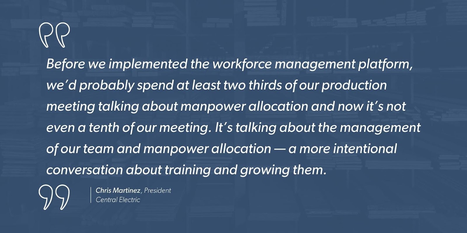 “Before we implemented the workforce management platform, we’d probably spend at least two thirds of our production meeting talking about manpower allocation and now it’s not even a tenth of our meeting. It’s talking about the management of our team and manpower allocation — a more intentional conversation about training and growing them.” - Chris Martinez, President, Central Electric