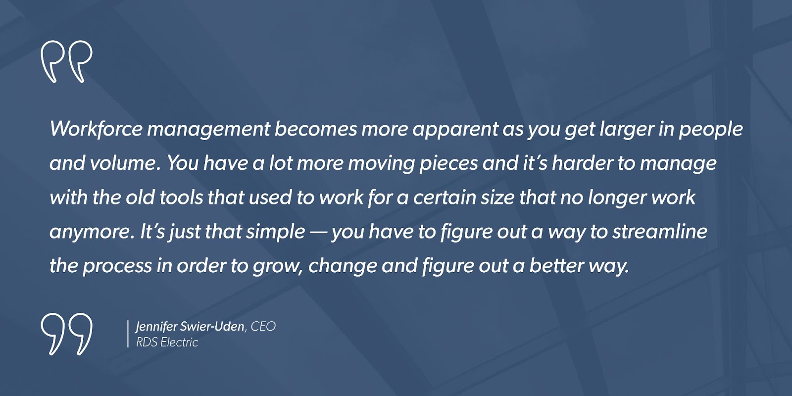 “Workforce management becomes more apparent as you get larger in people and volume. You have a lot more moving pieces and it’s harder to manage with the old tools that used to work for a certain size that no longer work anymore. It’s just that simple — you have to figure out a way to streamline the process in order to grow, change and figure out a better way.” - Jennifer Swier-Uden, CEO, RDS Electric