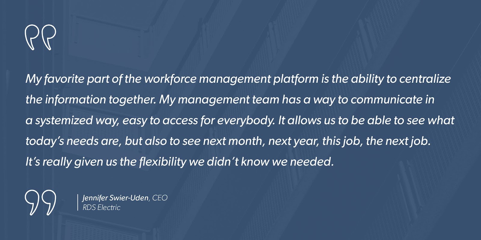 “My favorite part of the workforce management platform is the ability to centralize the information together. My management team has a way to communicate in a systemized way, easy to access for everybody. It allows us to be able to see what today’s needs are, but also to see next month, next year, this job, the next job. It’s really given us the flexibility we didn’t know we needed.” - Jennifer Swier-Uden, CEO, RDS Electric