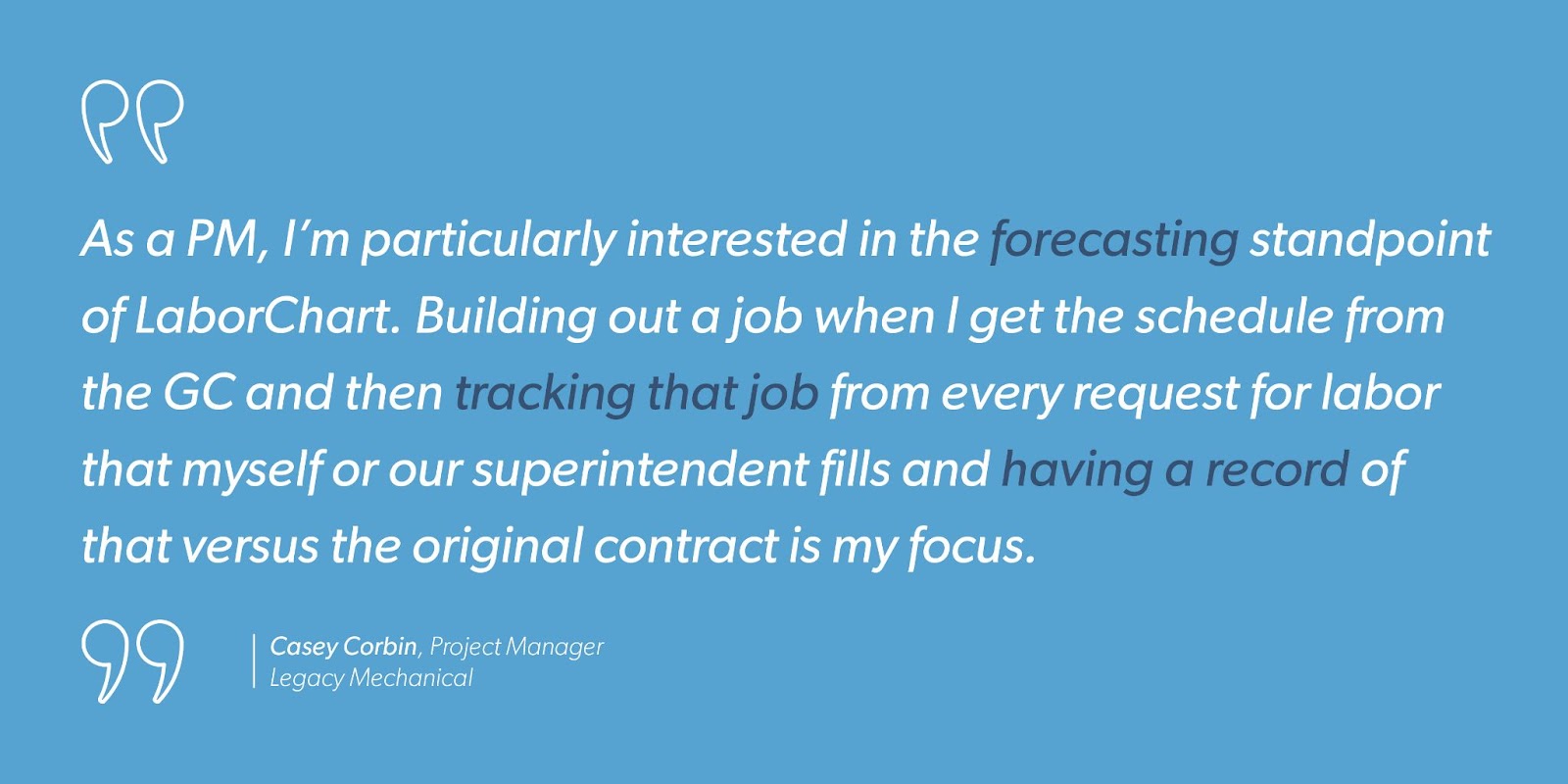 “As a PM, I’m particularly interested in the forecasting standpoint of LaborChart. Building out a job when I get the schedule from the GC and then tracking that job from every request for labor that myself or our superintendent fills and having a record of that versus the original contract is my focus.” - Casey Corbin, Project Manager, Legacy Mechanical