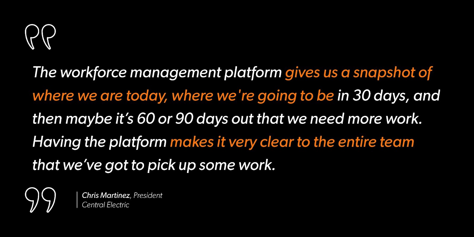 “The workforce management platform gives us a snapshot of where we are today, where we're going to be in 30 days, and then maybe it’s 60 or 90 days out that we need more work. Having the platform makes it very clear to the entire team that we’ve got to pick up some work.”- Chris Martinez, President, Central Electric