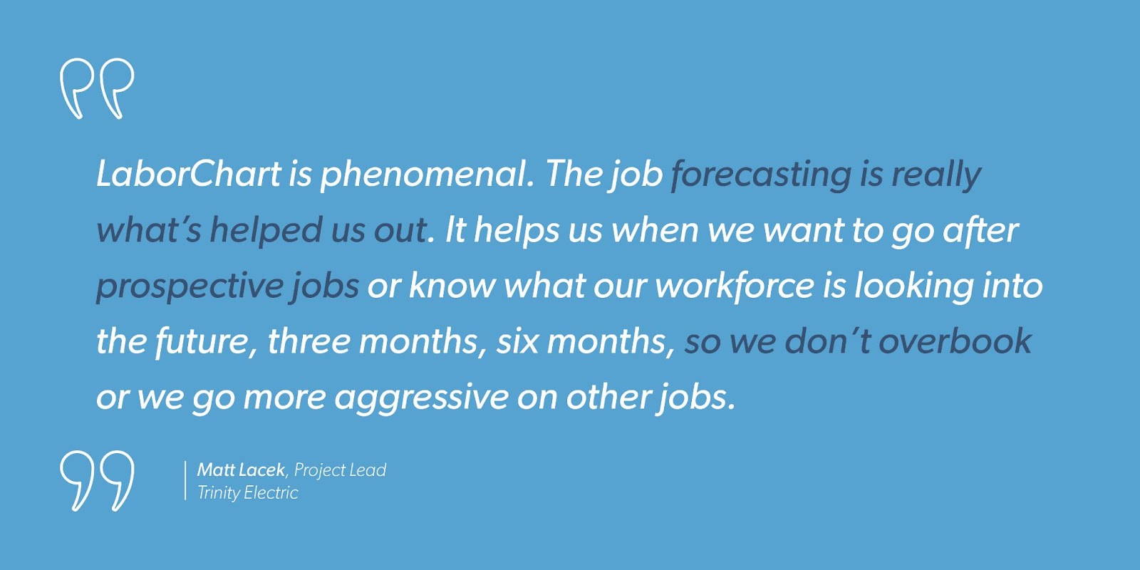 “LaborChart is phenomenal. The job forecasting is really what’s helped us out. It helps us when we want to go after prospective jobs or know what our workforce is looking into the future, three months, six months, so we don’t overbook or we go more aggressive on other jobs.” - Matt Lacek, Project Lead, Trinity Electric