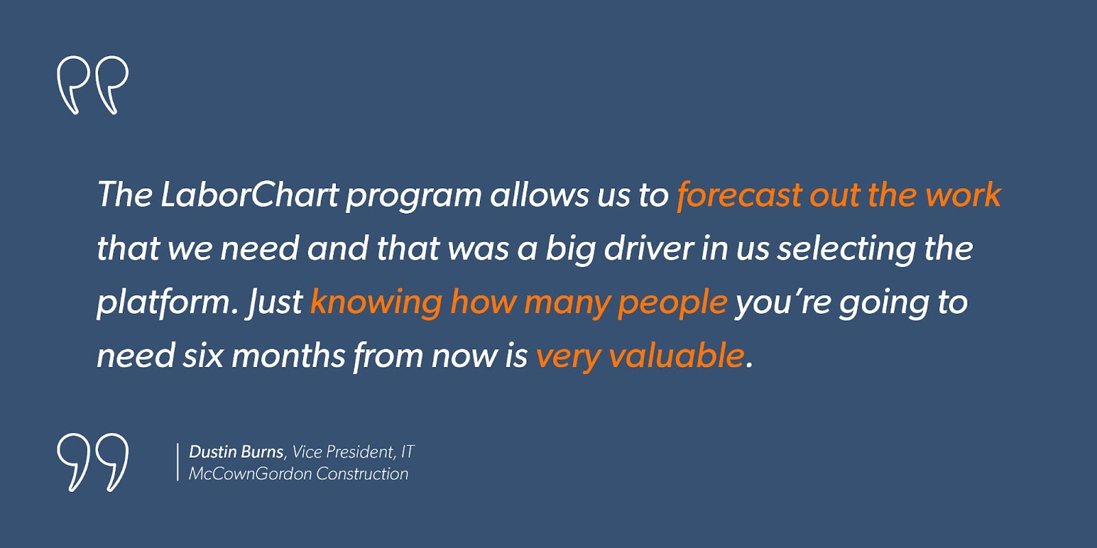 “The LaborChart program allows us to forecast out the work that we need and that was a big driver in us selecting the platform. Just knowing how many people you’re going to need six months from now is very valuable.” - Dustin Burns, Vice President, IT, McCownGordon Construction