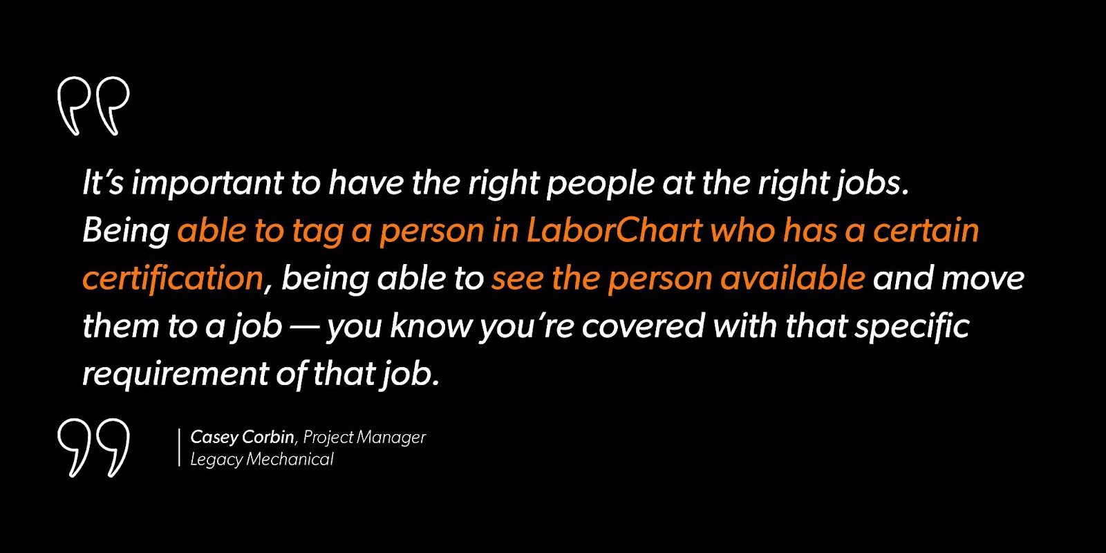 Casey Corbin, Project Manager at Legacy Mechanical says, “It’s important to have the right people at the right jobs. Being able to tag a person in LaborChart who has a certain certification, being able to see the person available and move them to a job — you know you’re covered with that specific requirement of that job.”