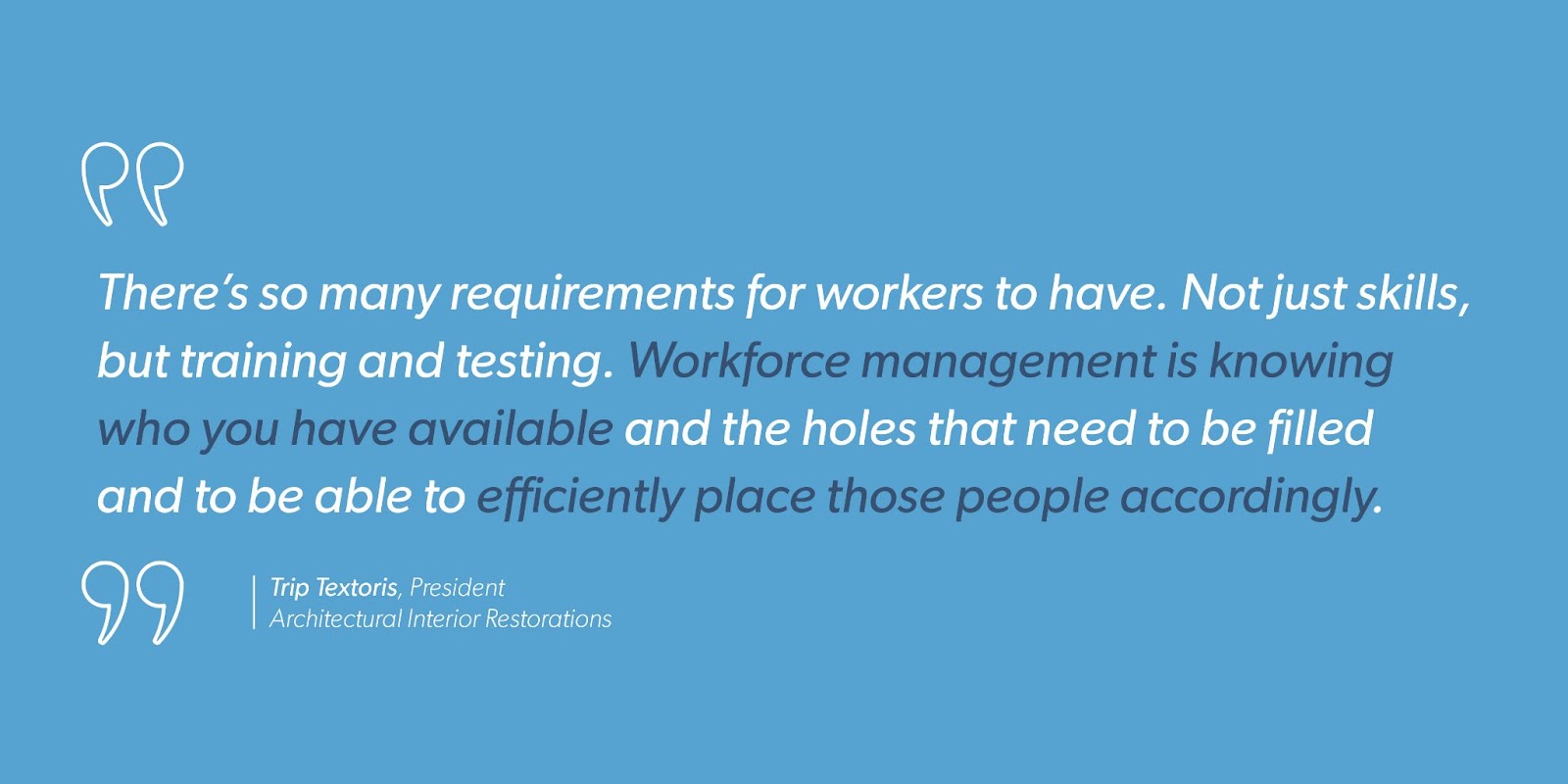 Trip Textoris, President at Architectural Interior Restorations says, “There’s so many requirements for workers to have. Not just skills, but training and testing. Workforce management is knowing who you have available and the holes that need to be filled and to be able to efficiently place those people accordingly.”