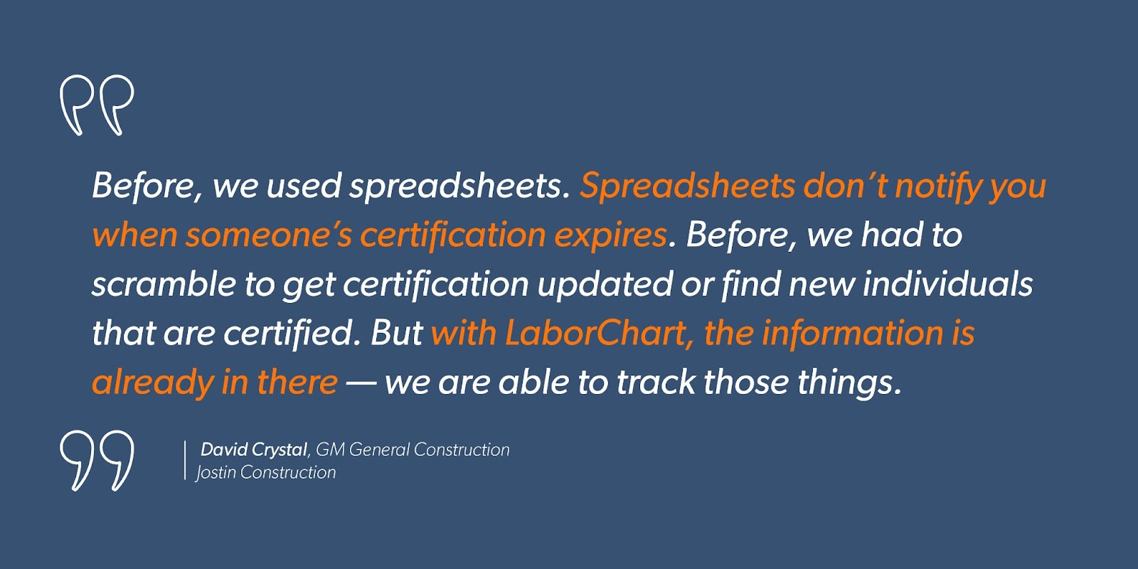 David Crystal, GM General Construction at Jostin Construction says, “Before, we used spreadsheets. Spreadsheets don’t notify you when someone’s certification expires. Before, we had to scramble to get certification updated or find new individuals that are certified. But with LaborChart, the information is already in there — we are able to track those things.”