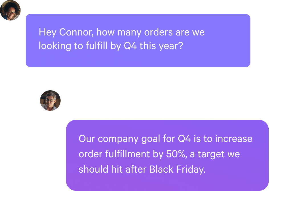 Message 1: Hey Connor, how many orders are we looking to fulfill by Q4 this year?

AI Message: Our company goal for Q4 is to increase order fulfillment by 50%, a target we should hit after Black Friday.
