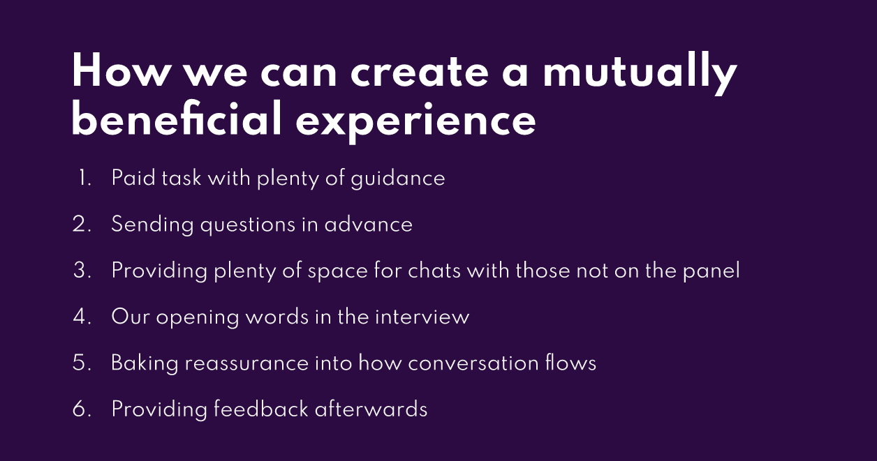 image showing how we can create a mutually beneficial experience: 1. Paid task with guidance, 2. sending questions in advance, 3. providing space for chats with those not on the panel, 4. opening words in the interview, 5. baking in reassurance to the conversation, 6. Providing feedback afterwards