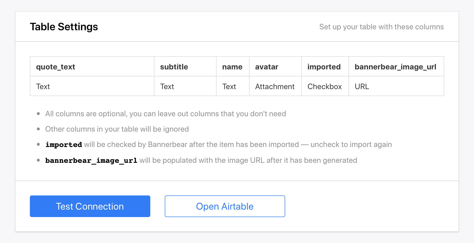 ></div></figure><p>(if you copied my Airtable Base above, your table will already look like this)</p><p>Note that all of these columns are optional. If there's a part of the template that you always want to keep the same in all of your variations, just leave it out of the table.</p><p>The last two columns are optional but pretty handy so I recommend including them:</p><ul><li><strong>imported</strong> will show up as checked once Bannerbear has imported something. This is useful to prevent importing things multiple times, and also useful for re-importing (by unchecking) rows that you want to re-generate.</li><li><strong>bannerbear_image_url</strong> will be populated with the final image that Bannerbear generates. Again, not mandatory since all your images will be listed in the Bannerbear dashboard, but this is a convenient way to stay organized in Airtable.</li></ul><p><em>Want to import data into multiple Bannerbear templates? </em><a href=
