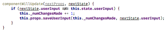 componentWillUpdate(nextProps, nextState) { if (nextState.userInput !== this.state.userInput) { this._numChangesMade += 1; this.props.saveUserInput(this._numChangesMade, nextState.userInput); } } (fiber-3.png)
