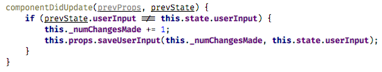 componentDidUpdate(prevProps, prevState) { if (prevState.userInput !== this.state.userInput) { this._numChangesMade += 1; this.props.saveUserInput(this._numChangesMade, this.state.userInput); } } (fiber-4.png)