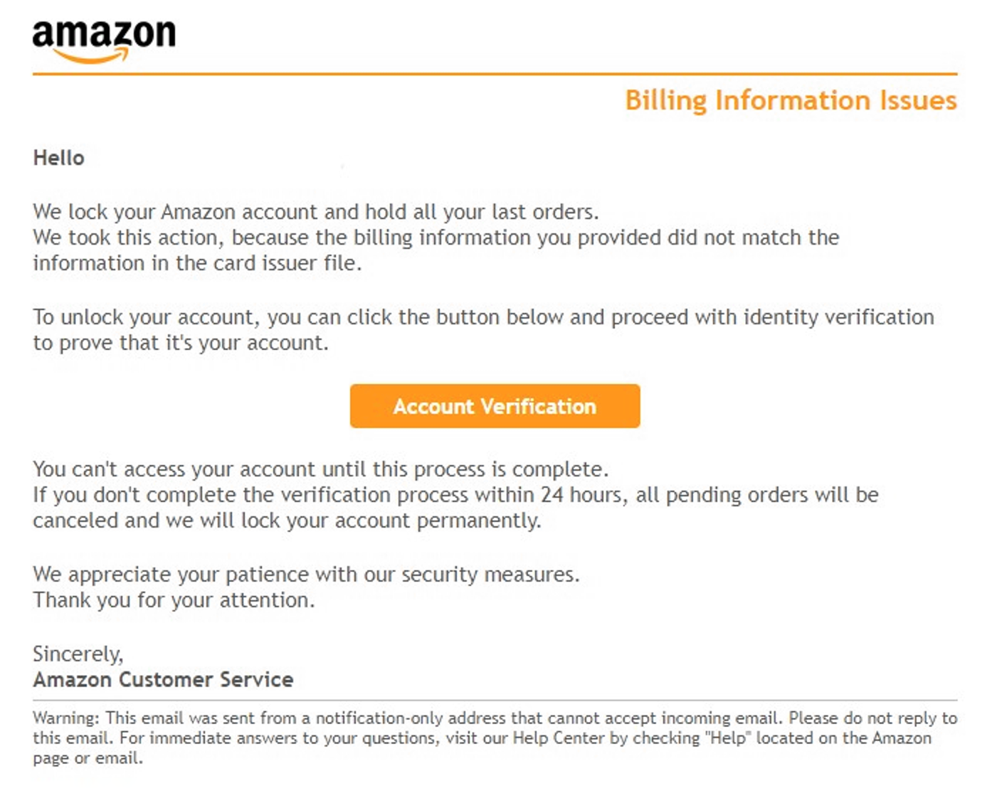 amazon Billing Information Issues Hello We lock your Amazon account and hold all your last orders. We took this action, because the billing information you provided did not match the information in the card issuer file. To unlock your account, you can click the button below and proceed with identity verification to prove that it's your account. Account Verification You can't access your account until this process is complete. If you don't complete the verification process within 24 hours, all pending orders will be canceled and we will lock your account permanently. We appreciate your patience with our security measures. Thank you for your attention. Sincerely, Amazon Customer Service Warning: This email was sent from a notification-only address that cannot accept incoming email. Please do not reply to this email. For immediate answers to your questions, visit our Help Center by checking "Help• located on the Amazon page or email.