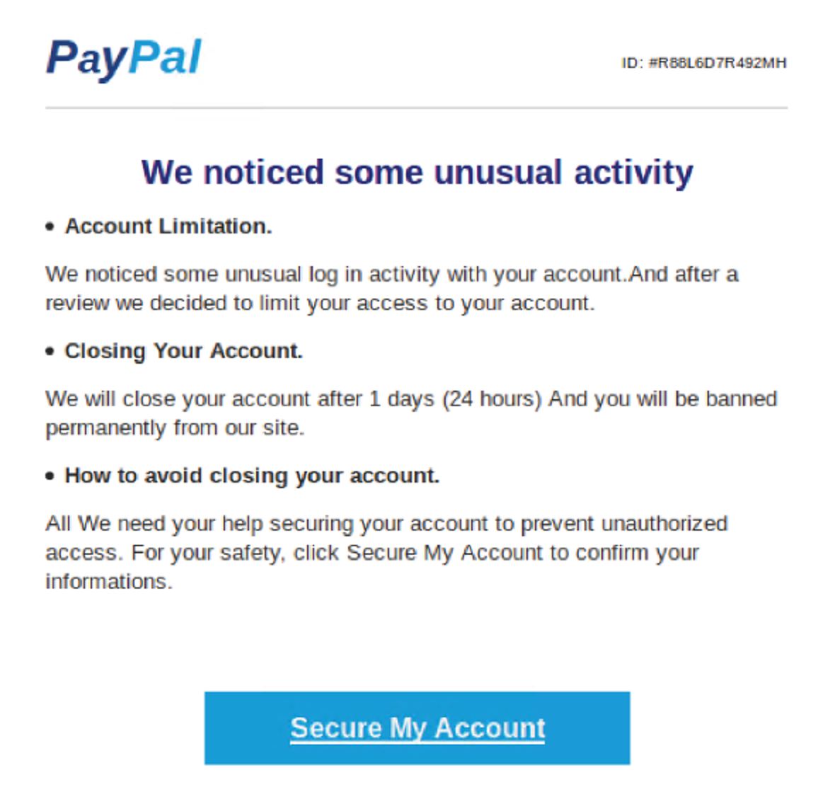 PayPal ID: 'REL607R492MH We noticed some unusual activity • Account Limitation. We noticed some unusual log in activity with your account.And after a review væ decided to limit your access to your account. • Closing Your Account. We will close your account after I days (24 hours) And you will be banned permanently from our site. • How to avoid closing your account. All We need your help securing your account to prevent unauthorized access. For your satety. CliCk secure MY Account to contirm your informations. Secure My Account