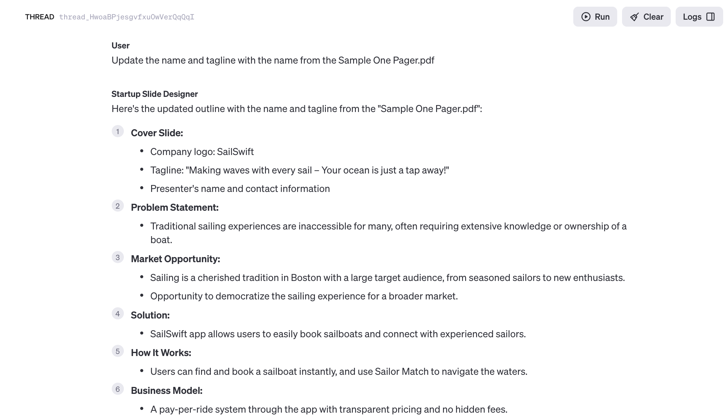 OpenAI Assistant Playground with Reply. Reads: User Update the name and tagline with the name from the Sample One Pager.pdf Startup Slide Designer Here's the updated outline with the name and tagline from the "Sample One Pager.pdf": Cover Slide: Company logo: SailSwift Tagline: "Making waves with every sail - Your ocean is just a tap away!" • Presenter's name and contact information Problem Statement: • Traditional sailing experiences are inaccessible for many, often requiring extensive knowledge or ownership of a boat. Market Opportunity: Sailing is a cherished tradition in Boston with a large target audience, from seasoned sailors to new enthusiasts. Opportunity to democratize the sailing experience for a broader market. ● ● Solution: Run SailSwift app allows users to easily book sailboats and connect with experienced sailors. How It Works: Users can find and book a sailboat instantly, and use Sailor Match to navigate the waters. Business Model: • A pay-per-ride system through the app with transparent pricing and no hidden fees.