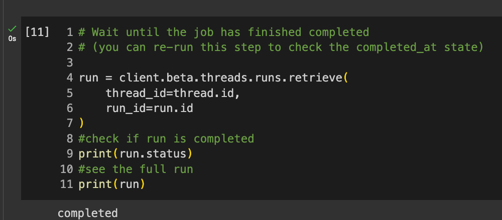 Code reads: # Wait until the job has finished completed # (you can re-run this step to check the completed_at state) run = client.beta.threads.runs.retrieve( thread_id=thread.id, run_id=run.id ) #check if run is completed print(run.status) #see the full run print(run)