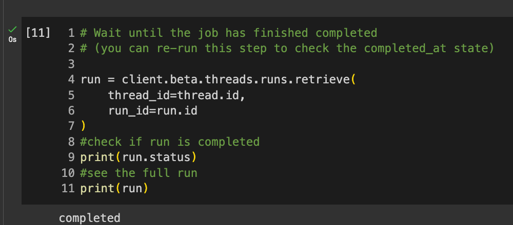 Code reads: # Wait until the job has finished completed # (you can re-run this step to check the completed_at state)  run = client.beta.threads.runs.retrieve(     thread_id=thread.id,     run_id=run.id ) #check if run is completed print(run.status) #see the full run print(run)