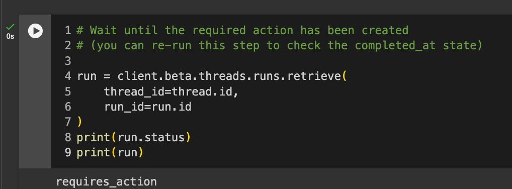 Code reads: # Wait until the required action has been created # (you can re-run this step to check the completed_at state) run = client.beta.threads.runs.retrieve( thread_id=thread.id, run_id=run.id ) print(run.status) print(run)
