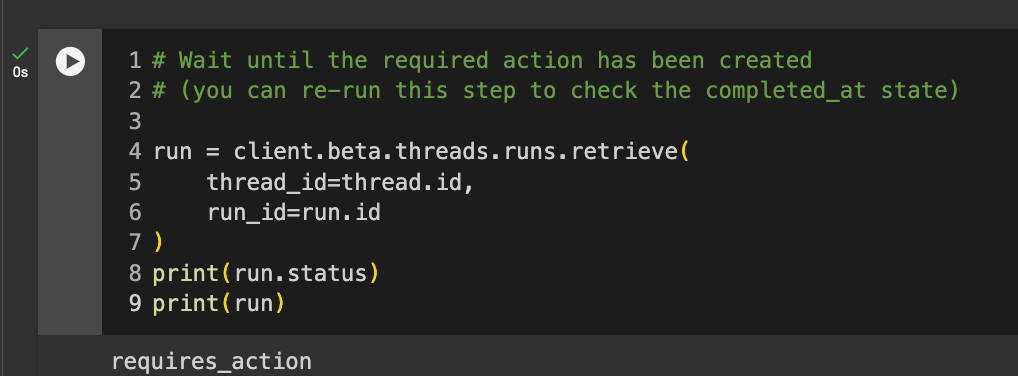 Code reads: # Wait until the required action has been created # (you can re-run this step to check the completed_at state)  run = client.beta.threads.runs.retrieve(     thread_id=thread.id,     run_id=run.id ) print(run.status) print(run)