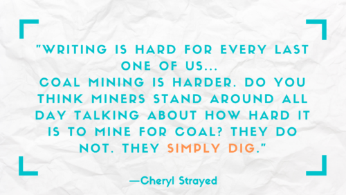 "Writing is hard for every last one of us . . . Coal mining is harder. Do you think miners stand around all day talking about how hard it is to mine for coal? They do not. They simply dig." –Cheryl Strayed