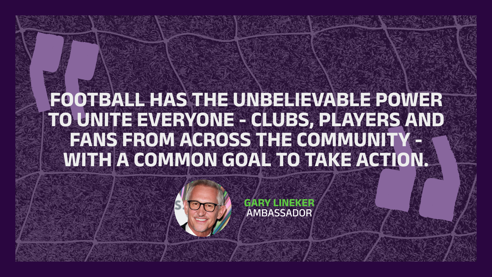 Quote from Gary Lineker - football has the unbelievable power to unite everyone, clubs, players and fans from across the community, with a common goals to take action
