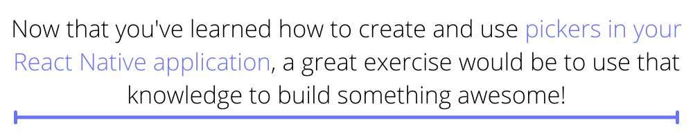 Now that you've learned how to create and use pickers in your React Native application, a great exercise would be to use that knowledge to build something awesome!