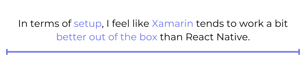 In terms of setup, I feel like Xamarin tends to work a bit better out of the box than React Native.